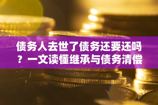 北京债务人去世了债务还要还吗？一文读懂继承与债务清偿